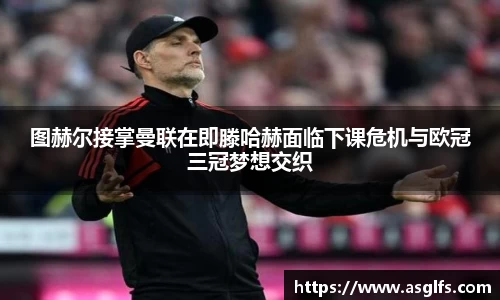图赫尔接掌曼联在即滕哈赫面临下课危机与欧冠三冠梦想交织